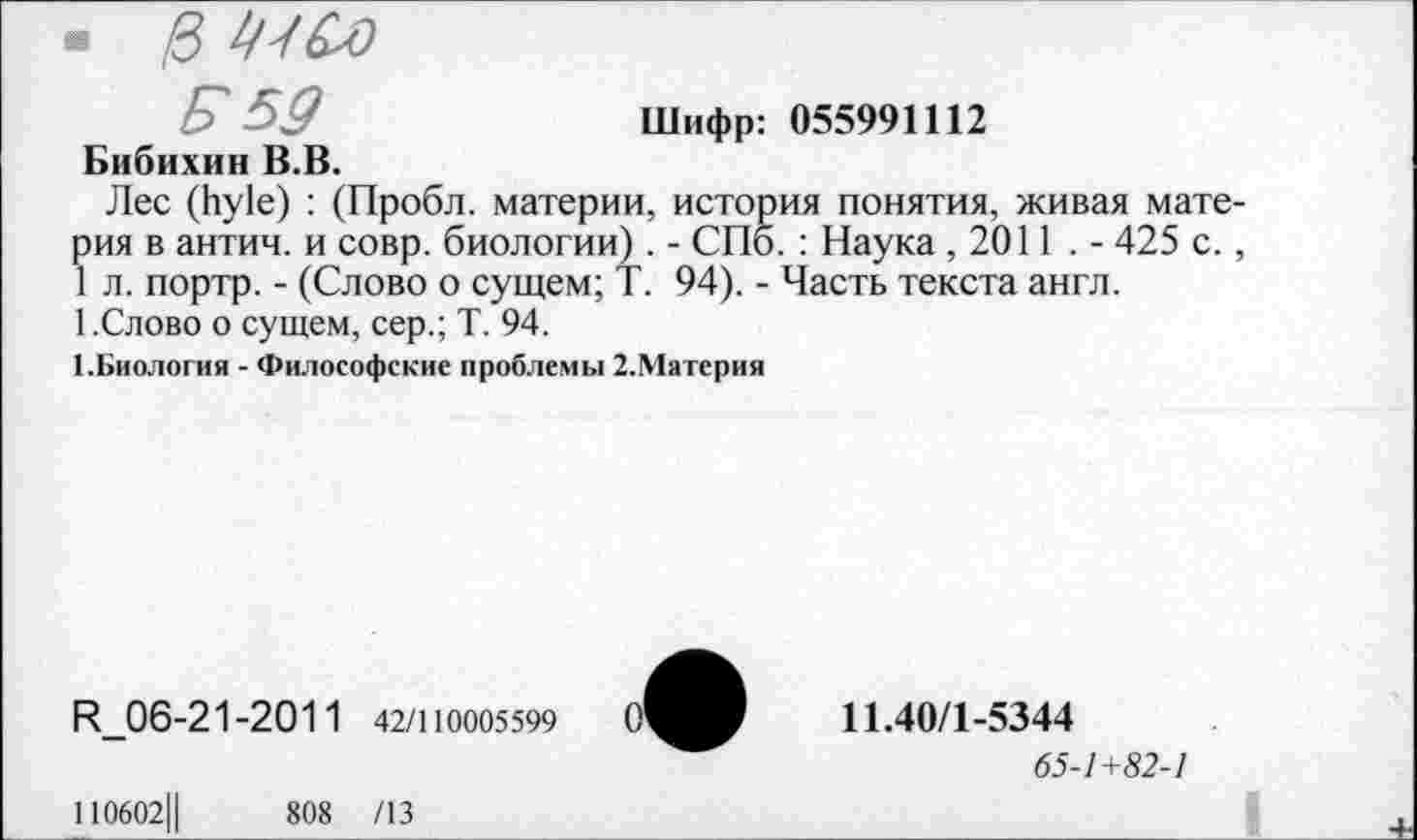 ﻿• 0 Ш&)
_ Е> 59	Шифр: 055991112
Бибихин В.В.
Лес (Ьу1е) : (Пробл. материи, история понятия, живая материя в антич. и совр. биологии) . - СПб. : Наука ,2011 . - 425 с., 1 л. портр. - (Слово о сущем; Т. 94). - Часть текста англ.
1.Слово о сущем, сер.; Т. 94.
1.Биология - Философские проблемы 2.Материя
Н_06-21-2011 42/110005599
110602Ц	808 /13
11.40/1-5344
65-1+82-1
I